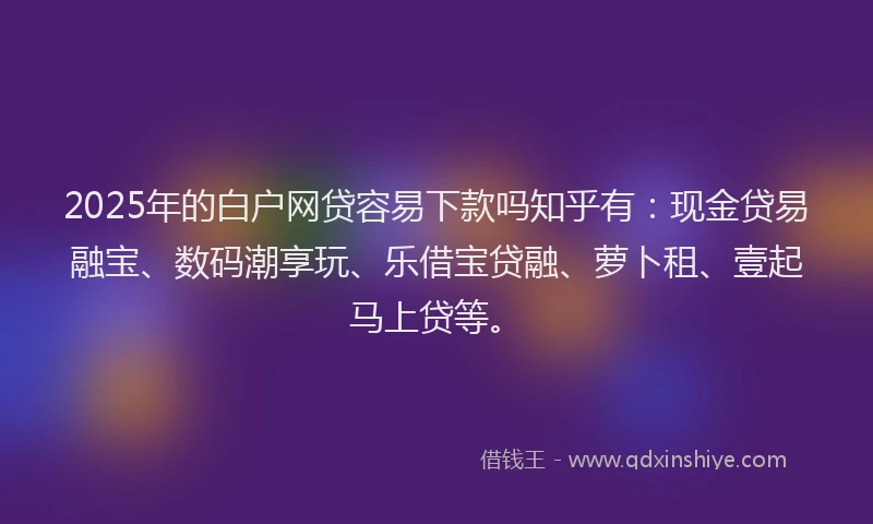 2025年的白户网贷容易下款吗知乎有：现金贷易融宝、数码潮享玩、乐借宝贷融、萝卜租、壹起马上贷等。