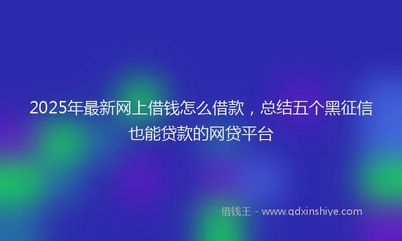 2025年最新网上借钱怎么借款，总结五个黑征信也能贷款的网贷平台