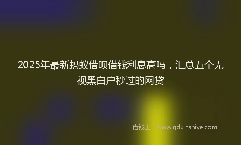 2025年最新蚂蚁借呗借钱利息高吗，汇总五个无视黑白户秒过的网贷