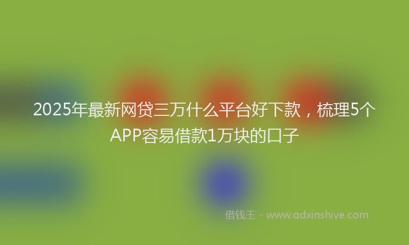 2025年最新网贷三万什么平台好下款，梳理5个APP容易借款1万块的口子