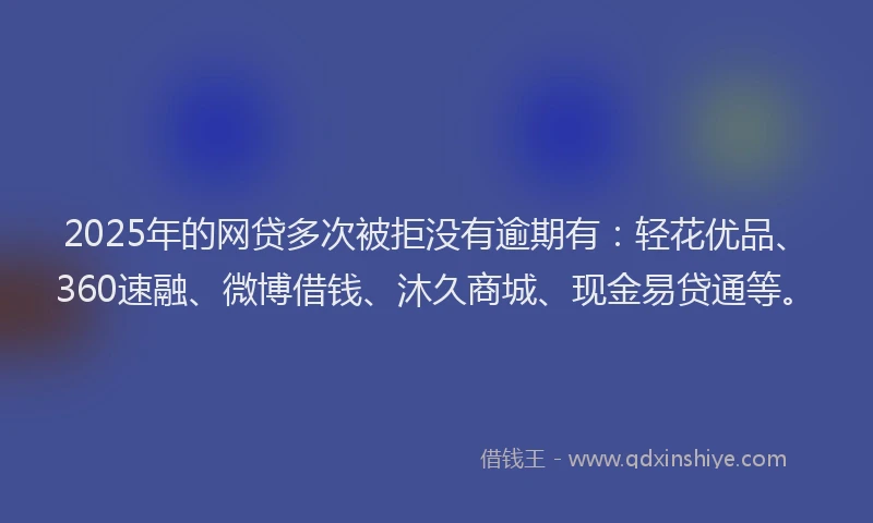 2025年的网贷多次被拒没有逾期有：轻花优品、360速融、微博借钱、沐久商城、现金易贷通等。