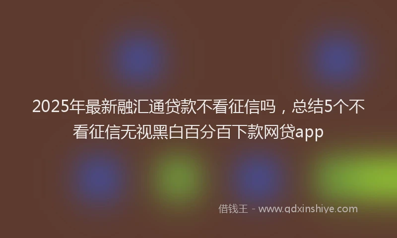 2025年最新融汇通贷款不看征信吗，总结5个不看征信无视黑白百分百下款网贷app