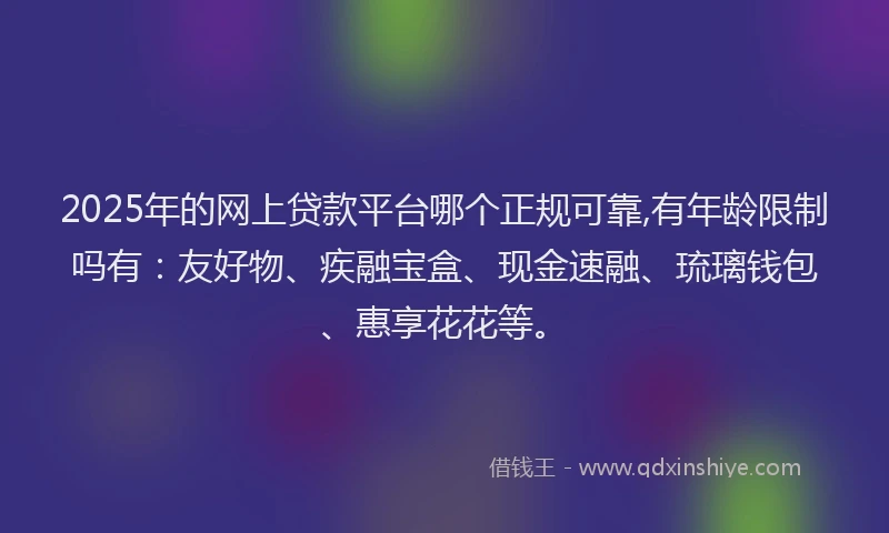 2025年的网上贷款平台哪个正规可靠,有年龄限制吗有：友好物、疾融宝盒、现金速融、琉璃钱包、惠享花花等。