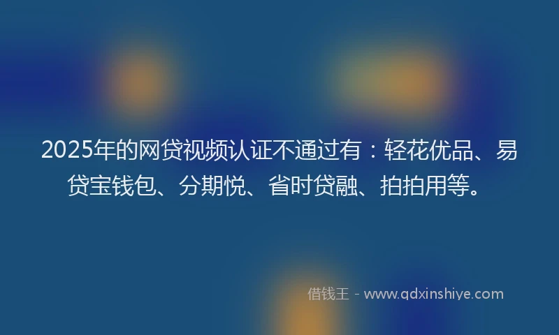 2025年的网贷视频认证不通过有：轻花优品、易贷宝钱包、分期悦、省时贷融、拍拍用等。