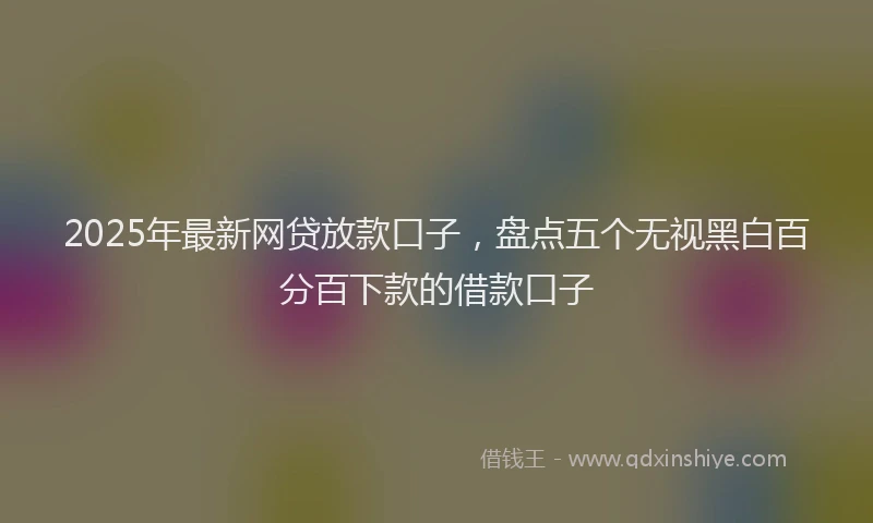 2025年最新网贷放款口子，盘点五个无视黑白百分百下款的借款口子