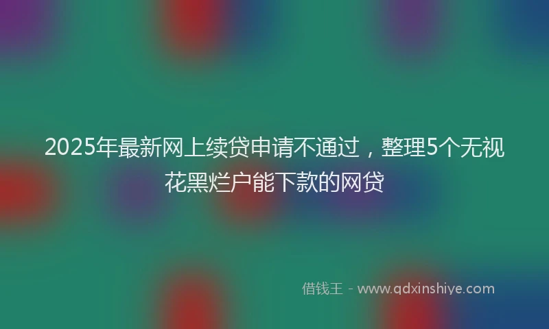 2025年最新网上续贷申请不通过，整理5个无视花黑烂户能下款的网贷