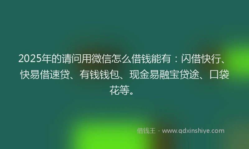 2025年的请问用微信怎么借钱能有：闪借快行、快易借速贷、有钱钱包、现金易融宝贷途、口袋花等。