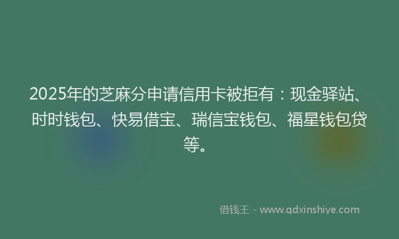 2025年的芝麻分申请信用卡被拒有：现金驿站、时时钱包、快易借宝、瑞信宝钱包、福星钱包贷等。