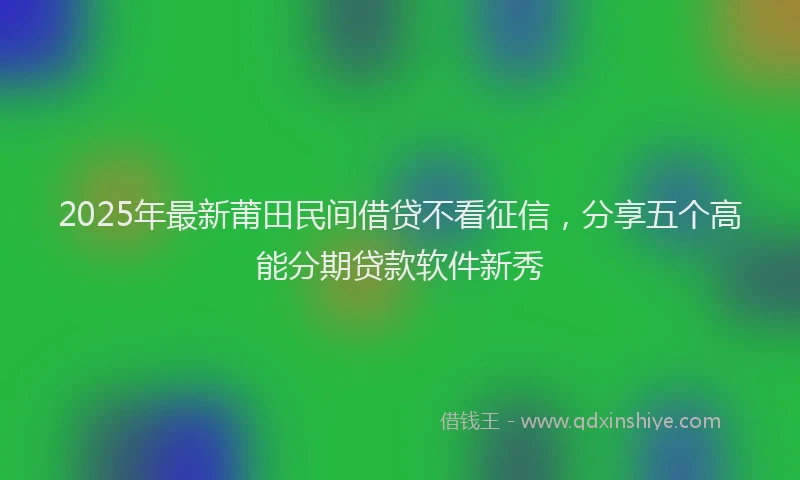2025年最新莆田民间借贷不看征信，分享五个高能分期贷款软件新秀