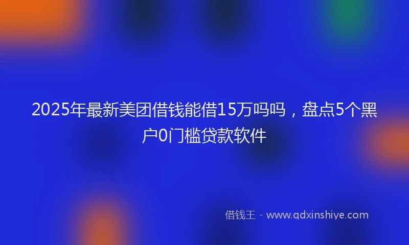 2025年最新美团借钱能借15万吗吗，盘点5个黑户0门槛贷款软件