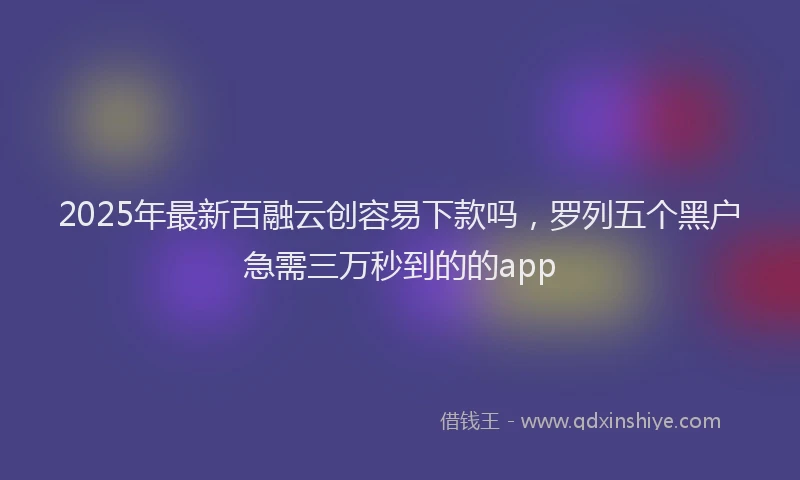2025年最新百融云创容易下款吗，罗列五个黑户急需三万秒到的的app