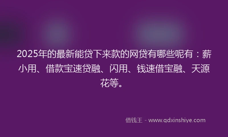 2025年的最新能贷下来款的网贷有哪些呢有：薪小用、借款宝速贷融、闪用、钱速借宝融、天源花等。