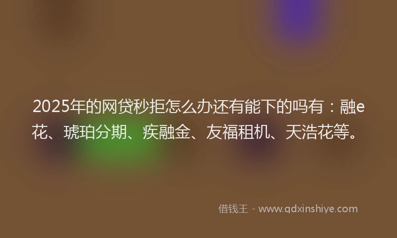 2025年的网贷秒拒怎么办还有能下的吗有：融e花、琥珀分期、疾融金、友福租机、天浩花等。