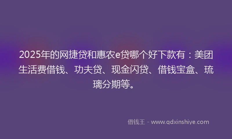 2025年的网捷贷和惠农e贷哪个好下款有：美团生活费借钱、功夫贷、现金闪贷、借钱宝盒、琉璃分期等。