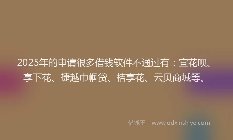 2025年的申请很多借钱软件不通过有：宜花呗、享下花、捷越巾帼贷、桔享花、云贝商城等。