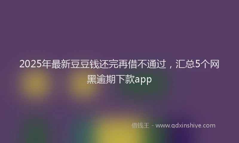 2025年最新豆豆钱还完再借不通过，汇总5个网黑逾期下款app