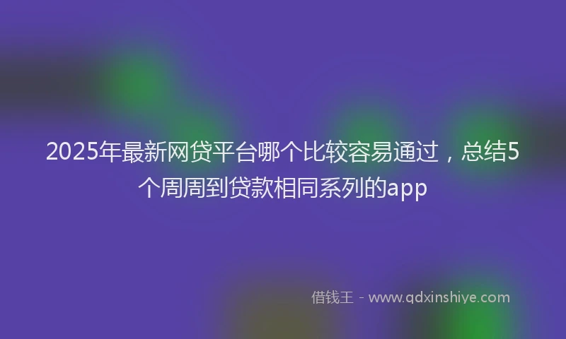 2025年最新网贷平台哪个比较容易通过，总结5个周周到贷款相同系列的app