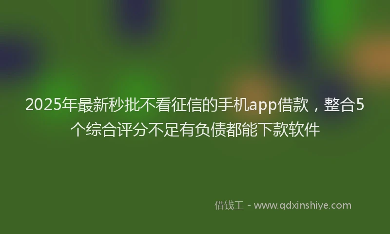 2025年最新秒批不看征信的手机app借款，整合5个综合评分不足有负债都能下款软件