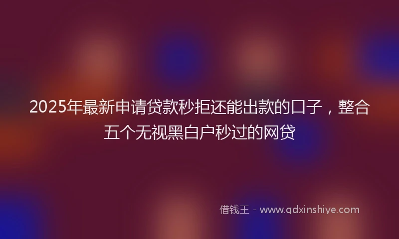 2025年最新申请贷款秒拒还能出款的口子，整合五个无视黑白户秒过的网贷