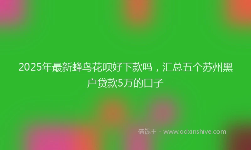 2025年最新蜂鸟花呗好下款吗，汇总五个苏州黑户贷款5万的口子