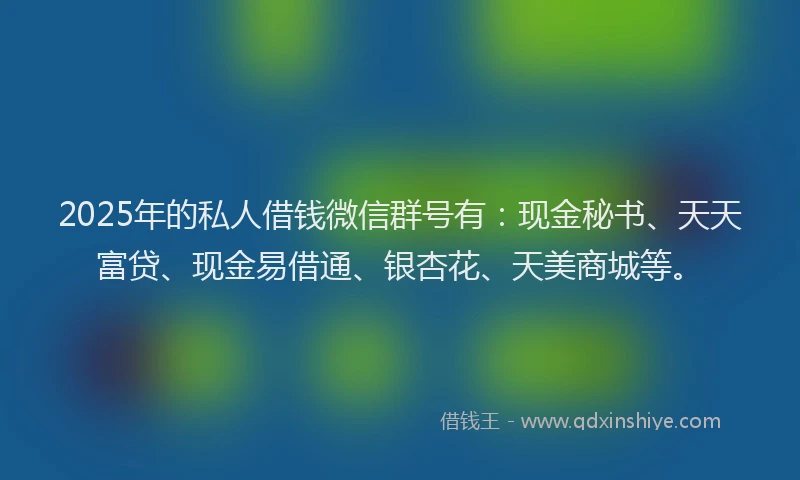 2025年的私人借钱微信群号有：现金秘书、天天富贷、现金易借通、银杏花、天美商城等。