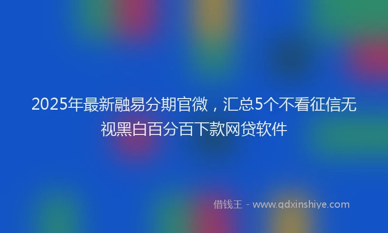 2025年最新融易分期官微，汇总5个不看征信无视黑白百分百下款网贷软件