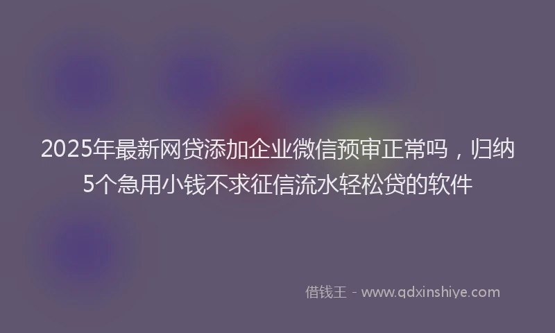 2025年最新网贷添加企业微信预审正常吗，归纳5个急用小钱不求征信流水轻松贷的软件