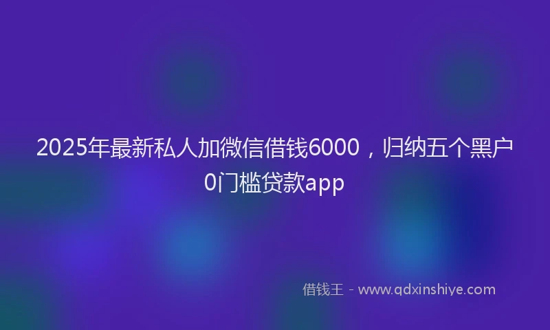 2025年最新私人加微信借钱6000，归纳五个黑户0门槛贷款app