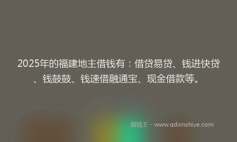 2025年的福建地主借钱有：借贷易贷、钱进快贷、钱鼓鼓、钱速借融通宝、现金借款等。