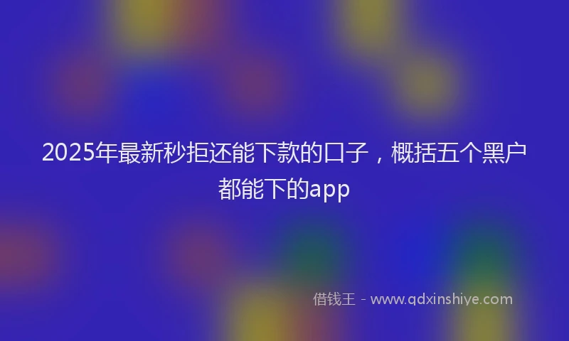 2025年最新秒拒还能下款的口子，概括五个黑户都能下的app