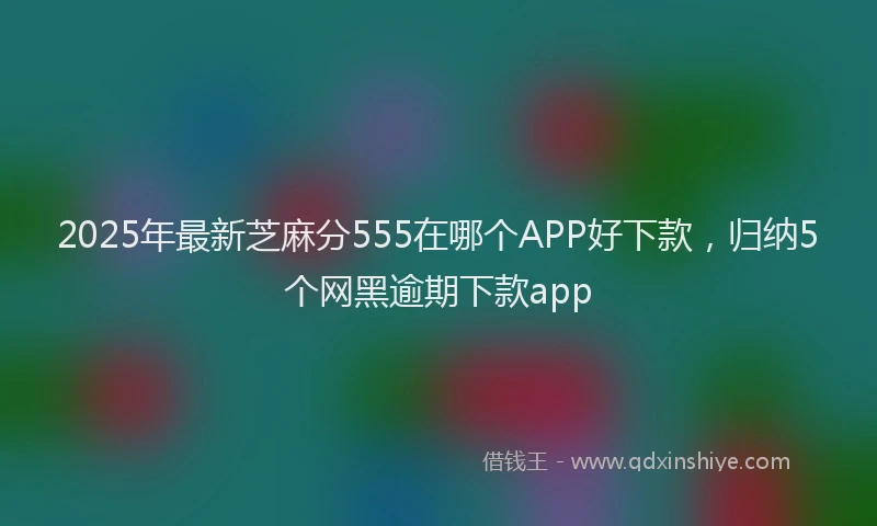 2025年最新芝麻分555在哪个APP好下款，归纳5个网黑逾期下款app