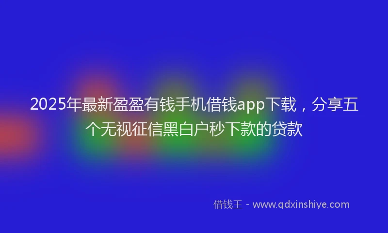 2025年最新盈盈有钱手机借钱app下载，分享五个无视征信黑白户秒下款的贷款
