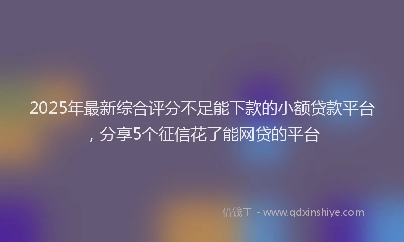 2025年最新综合评分不足能下款的小额贷款平台，分享5个征信花了能网贷的平台