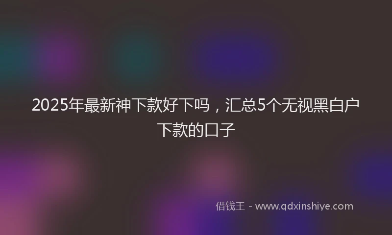 2025年最新神下款好下吗，汇总5个无视黑白户下款的口子
