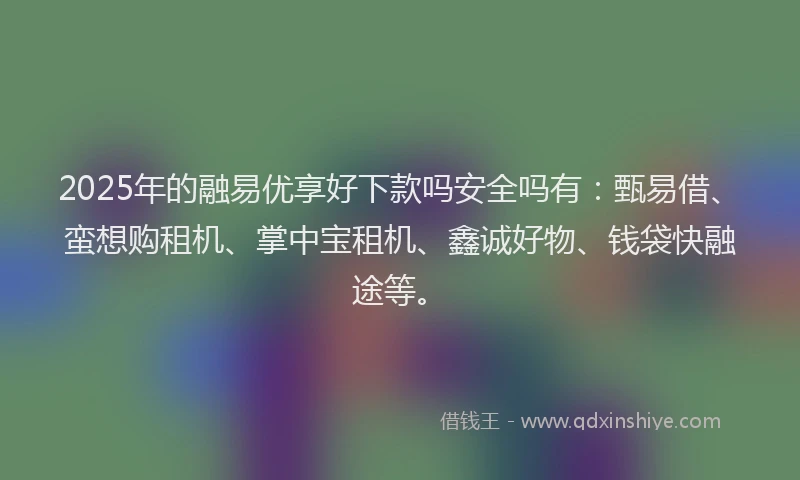2025年的融易优享好下款吗安全吗有：甄易借、蛮想购租机、掌中宝租机、鑫诚好物、钱袋快融途等。