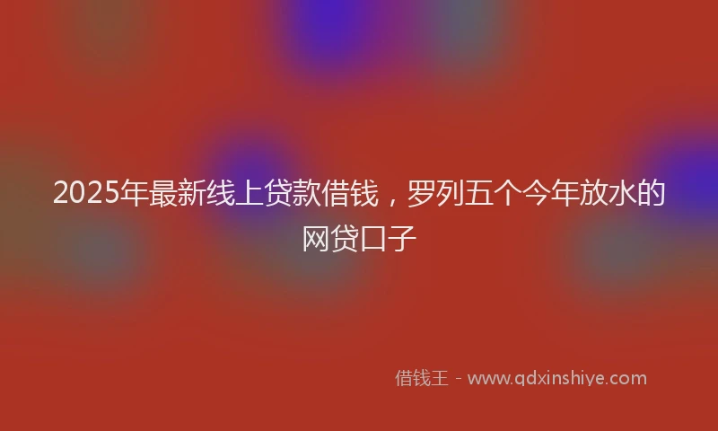 2025年最新线上贷款借钱，罗列五个今年放水的网贷口子