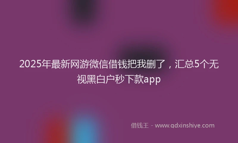 2025年最新网游微信借钱把我删了，汇总5个无视黑白户秒下款app