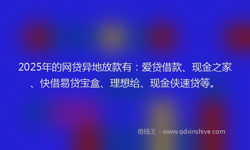 2025年的网贷异地放款有：爱贷借款、现金之家、快借易贷宝盒、理想给、现金侠速贷等。