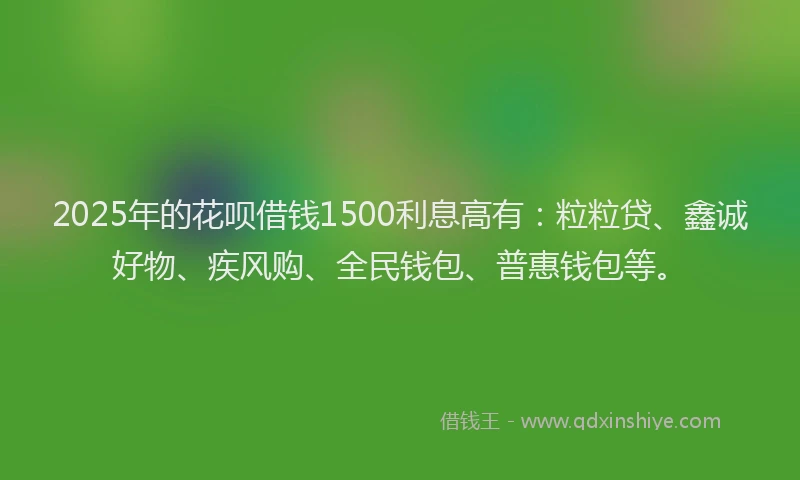 2025年的花呗借钱1500利息高有：粒粒贷、鑫诚好物、疾风购、全民钱包、普惠钱包等。