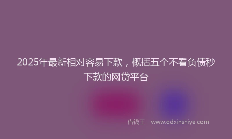 2025年最新相对容易下款，概括五个不看负债秒下款的网贷平台