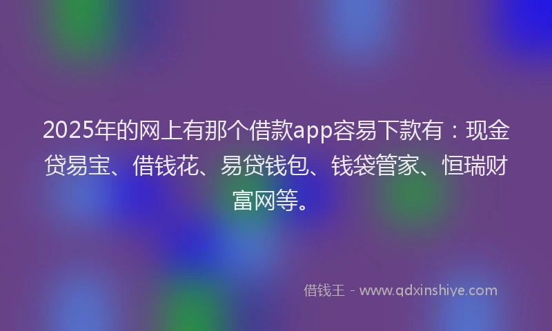 2025年的网上有那个借款app容易下款有：现金贷易宝、借钱花、易贷钱包、钱袋管家、恒瑞财富网等。