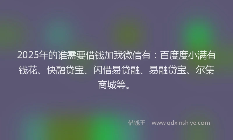 2025年的谁需要借钱加我微信有：百度度小满有钱花、快融贷宝、闪借易贷融、易融贷宝、尔集商城等。