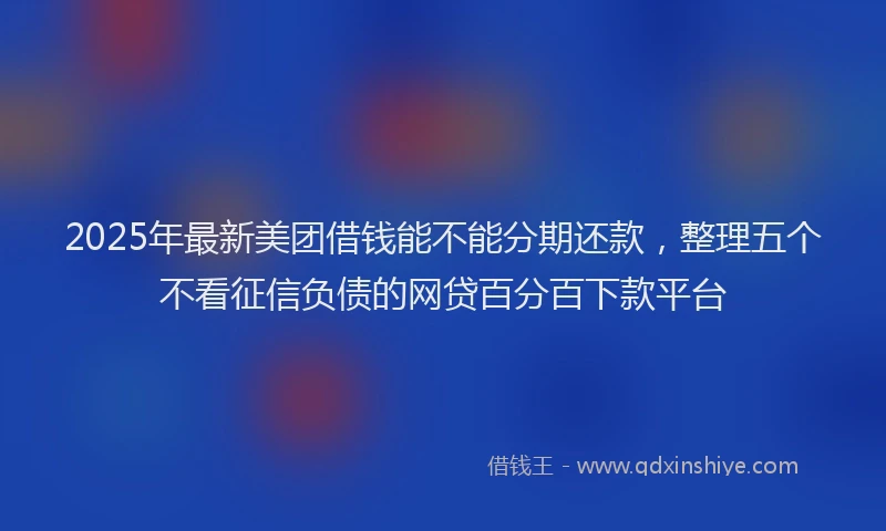 2025年最新美团借钱能不能分期还款，整理五个不看征信负债的网贷百分百下款平台