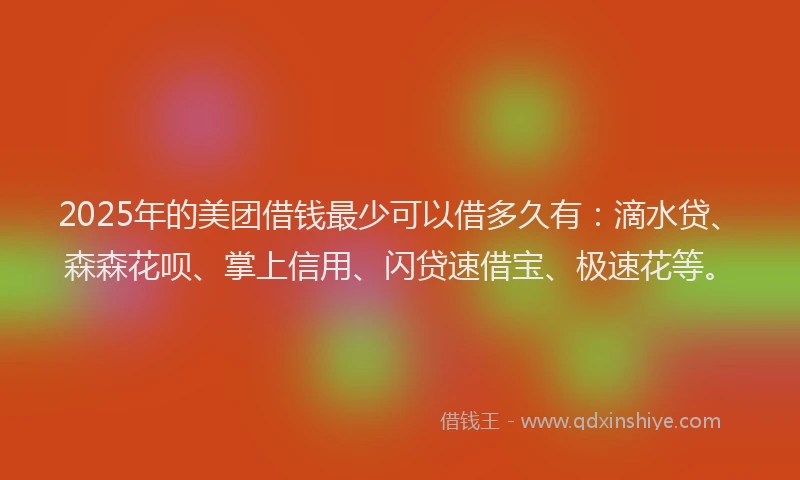 2025年的美团借钱最少可以借多久有：滴水贷、森森花呗、掌上信用、闪贷速借宝、极速花等。
