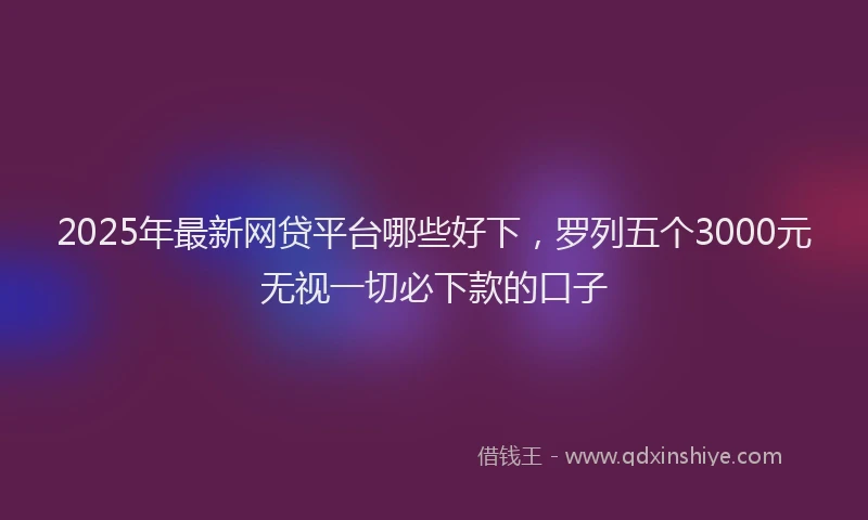 2025年最新网贷平台哪些好下，罗列五个3000元无视一切必下款的口子