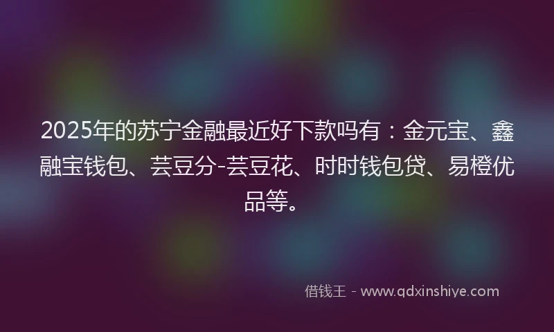 2025年的苏宁金融最近好下款吗有：金元宝、鑫融宝钱包、芸豆分-芸豆花、时时钱包贷、易橙优品等。