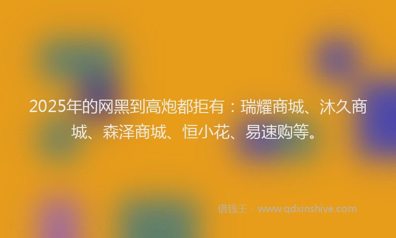 2025年的网黑到高炮都拒有：瑞耀商城、沐久商城、森泽商城、恒小花、易速购等。