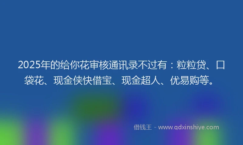 2025年的给你花审核通讯录不过有：粒粒贷、口袋花、现金侠快借宝、现金超人、优易购等。