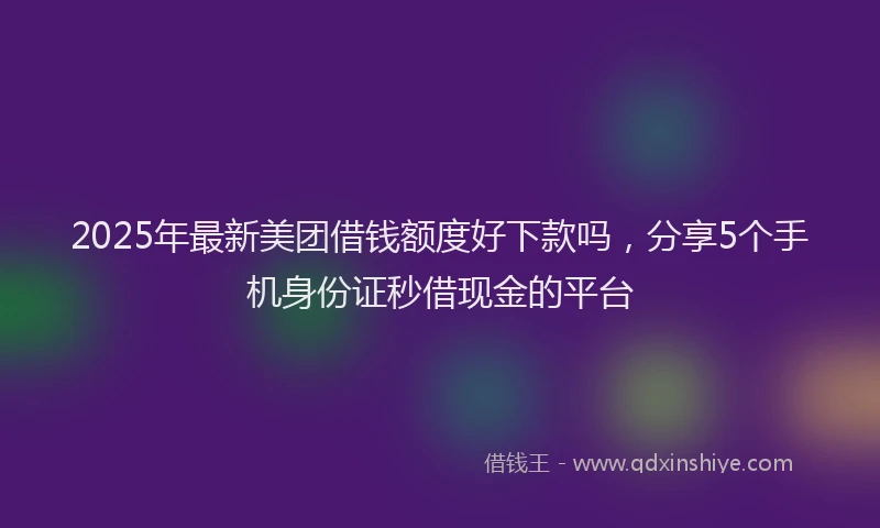 2025年最新美团借钱额度好下款吗，分享5个手机身份证秒借现金的平台