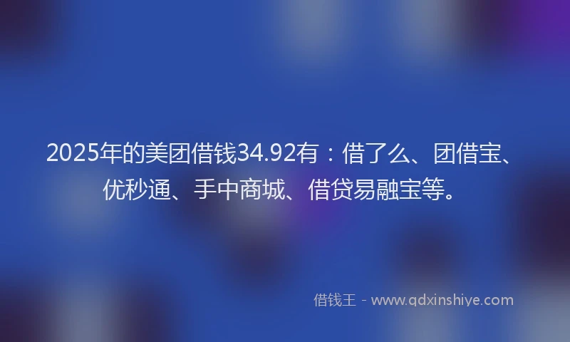 2025年的美团借钱34.92有：借了么、团借宝、优秒通、手中商城、借贷易融宝等。